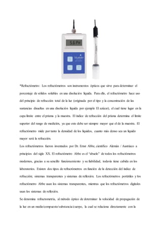 *Refractómetro: Los refractómetros son instrumentos ópticos que sirve para determinar el
porcentaje de sólidos solubles en una disolución líquida. Para ello, el refractómetro hace uso
del principio de refracción total de la luz (originada por el tipo y la concentración de las
sustancias disueltas en una disolución líquida por ejemplo El azúcar), el cual tiene lugar en la
capa límite entre el prisma y la muestra. El índice de refracción del prisma determina el límite
superior del rango de medición, ya que este debe ser siempre mayor que el de la muestra. El
refractómetro mide por tanto la densidad de los líquidos, cuanto más denso sea un líquido
mayor será la refracción.
Los refractómetros fueron inventados por Dr. Ernst Abbe, cientifico Alemán / Austriaco a
principios del siglo XX. El refractómetro Abbe es el “abuelo” de todos los refractómetros
modernos, gracias a su sencillo funcionamiento y su fiabilidad, todavía tiene cabida en los
laboratorios. Existen dos tipos de refractómetros en función de la detección del índice de
refracción; sistemas transparentes y sistemas de reflexión. Los refractómetros portátiles y los
refractómetro Abbe usan los sistemas transparentes, mientras que los refractómetros digitales
usan los sistemas de reflexión.
Se denomina refractometría, al método óptico de determinar la velocidad de propagación de
la luz en un medio/compuesto/substancia/cuerpo, la cual se relaciona directamente con la
 