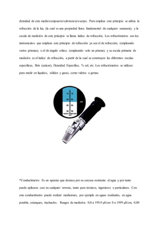 densidad de este medio/compuesto/substancia/cuerpo. Para emplear este principio se utiliza la
refracción de la luz, (la cual es una propiedad física fundamental de cualquier sustancia), y la
escala de medición de este principio se llama índice de refracción, Los refractómetros son los
instrumentos que emplean este principio de refracción ya sea el de refracción, (empleando
varios prismas), o el de ángulo crítico, (empleando solo un prisma), y su escala primaria de
medición es el índice de refracción, a partir de la cual se construyen las diferentes escalas
específicas, Brix (azúcar), Densidad Específica, % sal, etc. Los refractómetros se utilizan
para medir en líquidos, sólidos y gases, como vidrios o gemas.
*Conductímetro: Es un aparato que destaca por su carcasa resistente al agua y por tanto
puede aplicarse casi en cualquier terreno, tanto para técnicos, ingenieros o particulares. Con
este conductímetro puede realizar mediciones, por ejemplo en aguas residuales, en agua
potable, estanques, riachuelos. Rangos de medición. 0,0 a 199,9 µS/cm 0 a 1999 µS/cm, 0,00
 
