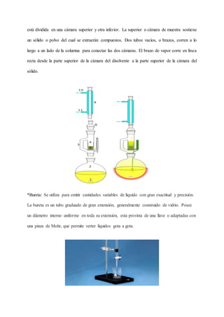 está dividida en una cámara superior y otra inferior. La superior o cámara de muestra sostiene
un sólido o polvo del cual se extraerán compuestos. Dos tubos vacíos, o brazos, corren a lo
largo a un lado de la columna para conectar las dos cámaras. El brazo de vapor corre en línea
recta desde la parte superior de la cámara del disolvente a la parte superior de la cámara del
sólido.
*Bureta: Se utiliza para emitir cantidades variables de líquido con gran exactitud y precisión.
La bureta es un tubo graduado de gran extensión, generalmente construido de vidrio. Posee
un diámetro interno uniforme en toda su extensión, esta provista de una llave o adaptadas con
una pinza de Mohr, que permite verter líquidos gota a gota.
 