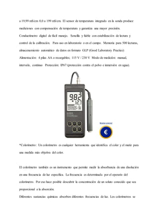 a 19,99 mS/cm 0,0 a 199 mS/cm. El sensor de temperatura integrado en la sonda produce
mediciones con compensación de temperatura y garantiza una mayor precisión.
Conductímetro digital de fácil manejo. Sencilla y fiable con estabilización de lectura y
control de la calibración. Para uso en laboratorio o en el campo. Memoria para 500 lecturas,
almacenamiento automático de datos en formato GLP (Good Laboratory Practice)
Alimentación: 4 pilas AA o recargables; 115 V / 230 V Modo de medición: manual,
intervalo, continuo Protección: IP67 (protección contra el polvo e inmersión en agua).
*Colorímetro: Un colorímetro es cualquier herramienta que identifica el color y el matiz para
una medida más objetiva del color.
El colorímetro también es un instrumento que permite medir la absorbancia de una disolución
en una frecuencia de luz específica. La frecuencia es determinada por el operario del
colorímetro. Por eso hace posible descubrir la concentración de un soluto conocido que sea
proporcional a la absorción.
Diferentes sustancias químicas absorben diferentes frecuencias de luz. Los colorímetros se
 