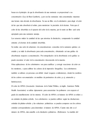 basan en el principio de que la absorbancia de una sustancia es proporcional a su
concentración (Ley de Beer-Lambert), y por eso las sustancias más concentradas muestran
una lectura más elevada de absorbancia. Se usa un filtro en el colorímetro para elegir el color
de luz que más absorberá el soluto, para maximizar la precisión de la lectura. Note que el
color de luz absorbida es el opuesto del color de la muestra, por lo tanto un filtro azul sería
apropiado para una sustancia naranja.
Los sensores miden la cantidad de luz que atraviesa la disolución, comparando la cantidad
entrante y la lectura de la cantidad absorbida.
Se realiza una serie de soluciones de concentraciones conocidas de la sustancia química en
estudio y se mide la absorbancia para cada concentración, obteniendo así una gráfica de
absorbancia respecto a concentración. Por extrapolación de la absorbancia en la gráfica se
puede encontrar el valor de la concentración desconocida de la muestra.
Otras aplicaciones de los colorímetros son para cualificar y corregir reacciones de color en
los monitores, o para calibrar los colores de la impresión fotográfica. Los colorímetros
también se utilizan en personas con déficit visual (ceguera o daltonismo), donde los nombres
de los colores son anunciados en medidas de parámetros de color, p. ej. saturación y
luminiscencia.
El color de APHA (Asociación Americana de la Salud Pública, en inglés American Public
Health Association) se utiliza típicamente para caracterizar los polímeros con respecto al
grado de amarillamiento de los mismos. El color de APHA o el número de APHA se refiere a
un estándar de platino-cobalto. Los colorímetros se pueden calibrar según las disoluciones
estándar de platino-cobalto y las soluciones poliméricas se pueden comparar con los colores
estándar correspondientes para determinar el número de APHA. Cuanto más alto es el
número de APHA, más amarilla es la disolución polimérica. (Referencia: La medida del
 