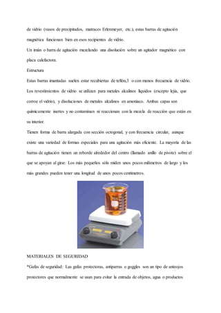 de vidrio (vasos de precipitados, matraces Erlenmeyer, etc.), estas barras de agitación
magnética funcionan bien en esos recipientes de vidrio.
Un imán o barra de agitación mezclando una disolución sobre un agitador magnético con
placa calefactora.
Estructura
Estas barras imantadas suelen estar recubiertas de teflón,3 o con menos frecuencia de vidrio.
Los revestimientos de vidrio se utilizan para metales alcalinos líquidos (excepto lejía, que
corroe el vidrio), y disoluciones de metales alcalinos en amoníaco. Ambas capas son
químicamente inertes y no contaminan ni reaccionan con la mezcla de reacción que están en
su interior.
Tienen forma de barra alargada con sección octogonal, y con frecuencia circular, aunque
existe una variedad de formas especiales para una agitación más eficiente. La mayoría de las
barras de agitación tienen un reborde alrededor del centro (llamado anillo de pivote) sobre el
que se apoyan al girar. Los más pequeños sólo miden unos pocos milímetros de largo y los
más grandes pueden tener una longitud de unos pocos centímetros.
MATERIALES DE SEGURIDAD
*Gafas de seguridad: Las gafas protectoras, antiparras o goggles son un tipo de anteojos
protectores que normalmente se usan para evitar la entrada de objetos, agua o productos
 