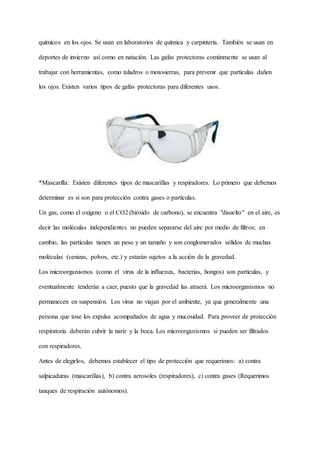 químicos en los ojos. Se usan en laboratorios de química y carpintería. También se usan en
deportes de invierno así como en natación. Las gafas protectoras comúnmente se usan al
trabajar con herramientas, como taladros o motosierras, para prevenir que partículas dañen
los ojos. Existen varios tipos de gafas protectoras para diferentes usos.
*Mascarilla: Existen diferentes tipos de mascarillas y respiradores. Lo primero que debemos
determinar es si son para protección contra gases o partículas.
Un gas, como el oxígeno o el CO2 (bióxido de carbono), se encuentra "disuelto" en el aire, es
decir las moléculas independientes no pueden separarse del aire por medio de filtros; en
cambio, las partículas tienen un peso y un tamaño y son conglomerados sólidos de muchas
moléculas (cenizas, polvos, etc.) y estarán sujetos a la acción de la gravedad.
Los microorganismos (como el virus de la influenza, bacterias, hongos) son partículas, y
eventualmente tenderán a caer, puesto que la gravedad las atraerá. Los microorganismos no
permanecen en suspensión. Los virus no viajan por el ambiente, ya que generalmente una
persona que tose los expulsa acompañados de agua y mucosidad. Para proveer de protección
respiratoria deberán cubrir la nariz y la boca. Los microorganismos si pueden ser filtrados
con respiradores.
Antes de elegirlos, debemos establecer el tipo de protección que requerimos: a) contra
salpicaduras (mascarillas), b) contra aerosoles (respiradores), c) contra gases (Requerimos
tanques de respiración autónomos).
 
