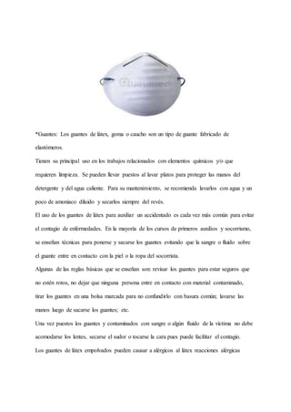 *Guantes: Los guantes de látex, goma o caucho son un tipo de guante fabricado de
elastómeros.
Tienen su principal uso en los trabajos relacionados con elementos químicos y/o que
requieren limpieza. Se pueden llevar puestos al lavar platos para proteger las manos del
detergente y del agua caliente. Para su mantenimiento, se recomienda lavarlos con agua y un
poco de amoniaco diluido y secarlos siempre del revés.
El uso de los guantes de látex para auxiliar un accidentado es cada vez más común para evitar
el contagio de enfermedades. En la mayoría de los cursos de primeros auxilios y socorrismo,
se enseñan técnicas para ponerse y sacarse los guantes evitando que la sangre o fluido sobre
el guante entre en contacto con la piel o la ropa del socorrista.
Algunas de las reglas básicas que se enseñan son: revisar los guantes para estar seguros que
no estén rotos, no dejar que ninguna persona entre en contacto con material contaminado,
tirar los guantes en una bolsa marcada para no confundirlo con basura común; lavarse las
manos luego de sacarse los guantes; etc.
Una vez puestos los guantes y contaminados con sangre o algún fluido de la víctima no debe
acomodarse los lentes, secarse el sudor o tocarse la cara pues puede facilitar el contagio.
Los guantes de látex empolvados pueden causar a alérgicos al látex reacciones alérgicas
 
