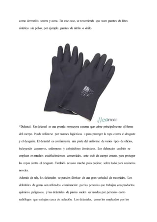 como dermatitis severa y asma. En este caso, se recomienda que usen guantes de látex
sintético sin polvo, por ejemplo guantes de nitrilo o vinilo.
*Delantal: Un delantal es una prenda protectora externa que cubre principalmente el frente
del cuerpo. Puede utilizarse por razones higiénicas o para proteger la ropa contra el desgaste
y el desgarro. El delantal es comúnmente una parte del uniforme de varios tipos de oficios,
incluyendo camareros, enfermeras y trabajadores domésticos. Los delantales también se
emplean en muchos establecimientos comerciales, ante todo de cuerpo entero, para proteger
las ropas contra el desgaste. También se usan mucho para cocinar, sobre todo para cocineros
noveles.
Además de tela, los delantales se pueden fabricar de una gran variedad de materiales. Los
delantales de goma son utilizados comúnmente por las personas que trabajan con productos
químicos peligrosos, y los delantales de plomo suelen ser usados por personas como
radiólogos que trabajan cerca de radiación. Los delantales, como los empleados por los
 