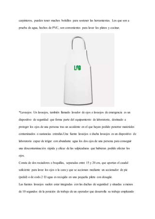 carpinteros, pueden tener muchos bolsillos para sostener las herramientas. Los que son a
prueba de agua, hechos de PVC, son convenientes para lavar los platos y cocinar.
*Lavaojos: Un lavaojos, también llamado lavador de ojos o lavaojos de emergencia es un
dispositivo de seguridad que forma parte del equipamiento de laboratorio, destinado a
proteger los ojos de una persona tras un accidente en el que hayan podido penetrar materiales
contaminados o sustancias extrañas.Una fuente lavaojos o ducha lavaojos es un dispositivo de
laboratorio capaz de irrigar con abundante agua los dos ojos de una persona para conseguir
una descontaminación rápida y eficaz de las salpicaduras que hubieran podido afectar los
ojos.
Consta de dos rociadores o boquillas, separadas entre 15 y 20 cm, que aportan el caudal
suficiente para lavar los ojos o la cara y que se accionan mediante un accionador de pie
(pedal) o de codo.2 El agua es recogida en una pequeña pileta con desagüe.
Las fuentes lavaojos suelen estar integradas con las duchas de seguridad y situadas a menos
de 10 segundos de la posición de trabajo de un operador que desarrolla su trabajo empleando
 