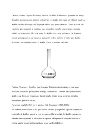 *Matraz aforado: Es parte del llamado material de vidrio de laboratorio y consiste en un tipo
de matraz que se usa como material volumétrico. Se emplea para medir un volumen exacto de
líquido con base a la capacidad del propio matraz, que aparece indicada. Tiene un cuello alto
y estrecho para aumentar la exactitud, pues un cambio pequeño en el volumen se puede
traducir en otro considerable en la altura del líquido en el cuello del matraz. Se denomina
aforado por disponer de una marca de graduación o aforo en torno al cuello para facilitar
determinar con precisión cuando el líquido alcanza el volumen indicado.
*Matraz Erlenmeyer: Se utiliza para el armado de aparatos de destilación o para hacer
reaccionar sustancias que necesitan un largo calentamiento. También sirve para contener
líquidos que deben ser conservados durante mucho tiempo o que no se ven afectados
directamente por la luz del sol
Fue creado en el año 1861 por el químico Emil Erlenmeyer (1825-1909)3
Por su forma troncocónica es útil para realizar mezclas por agitación y para la evaporación
controlada de líquidos, ya que se evita en gran medida la pérdida del líquido; además, su
abertura estrecha permite la utilización de tapones. Al disponer de un cuello estrecho es
posible taparlo con un tapón esmerilado, o con algodón hidrófobo.
 
