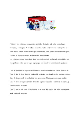 *Extintor: Los extintores son elementos portátiles destinados a la lucha contra fuegos
incipientes, o principios de incendios, los cuales pueden ser dominados y extinguidos en
forma breve. Existen además varios tipos de extintores, cada extintor esta identificado para
los tipos de fuegos que sirven, a continuación los detallamos.
Los extintores son una herramienta ideal para poder combatir un incendio en su inicio, con
ellos podemos evitar que un fuego se propague y se transforme en un incendio peligroso.
Clase A: para tipos de fuegos con combustibles sólidos como madera, cartón, plástico, etc.
Clase B: tipo de fuego donde el combustible es líquido por ejemplo aceite, gasolina o pintura.
Clase C: fuegos donde el combustible son gases como el butano, propano o gas ciudad.
Clase F: tipos de fuegos derivados de aceites y grasas (vegetales o animales) en cocinas, y
almacenamiento de aceites.
Clase D: son los más raros, el combustible es un metal, los metales que arden son magnesio,
sodio o aluminio en polvo.
 