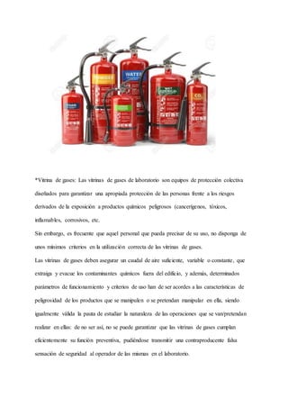 *Vitrina de gases: Las vitrinas de gases de laboratorio son equipos de protección colectiva
diseñados para garantizar una apropiada protección de las personas frente a los riesgos
derivados de la exposición a productos químicos peligrosos (cancerígenos, tóxicos,
inflamables, corrosivos, etc.
Sin embargo, es frecuente que aquel personal que pueda precisar de su uso, no disponga de
unos mínimos criterios en la utilización correcta de las vitrinas de gases.
Las vitrinas de gases deben asegurar un caudal de aire suficiente, variable o constante, que
extraiga y evacue los contaminantes químicos fuera del edificio, y además, determinados
parámetros de funcionamiento y criterios de uso han de ser acordes a las características de
peligrosidad de los productos que se manipulen o se pretendan manipular en ella, siendo
igualmente válida la pauta de estudiar la naturaleza de las operaciones que se van/pretendan
realizar en ellas: de no ser así, no se puede garantizar que las vitrinas de gases cumplan
eficientemente su función preventiva, pudiéndose transmitir una contraproducente falsa
sensación de seguridad al operador de las mismas en el laboratorio.
 