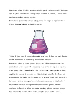 Es empleado en lugar del clásico vaso de precipitados cuando contienen un medio líquido que
debe ser agitado constantemente sin riesgo de que se derrame su contenido, o cuando se debe
trabajar con reacciones químicas violentas.
Suele utilizarse para calentar sustancias a temperaturas altas aunque no vigorosamente; la
segunda tarea suele delegarse al balón de destilación.
*Matraz de fondo plano: El matraz de fondo plano es un frasco de vidrio con fondo plano que
se utiliza normalmente en laboratorios y otros ambientes científicos.
Los matraces existen en muchas formas y tamaños, pero todos comparten un aspecto en
común: tienen cuerpos anchos en la parte de abajo y una sección más angosta en la parte de
arriba, llamada cuello. Tradicionalmente están hechos de vidrio, aunque algunos pueden ser
de plástico.Los matraces de laboratorio son diferenciados por la cantidad de volumen que
pueden aguantar, típicamente esto está especificado en unidades métricas como milímetros o
litros.Estos pueden ser usados para hacer soluciones, para mantenerlas o coleccionarlas. A
veces también pueden ser usados para medir volumétricamente químicos, muestras,
soluciones, etc. También se utilizan para realizar reacciones químicas, o en otros procesos
tales como mezclar, calentar, enfriar, disolver, precipitar, hervir, destilar o analizar.
 