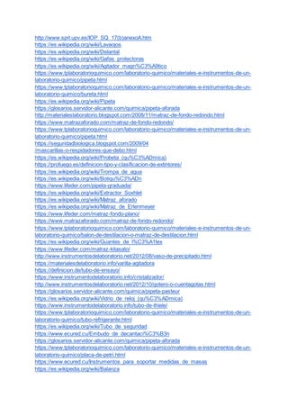 http://www.sprl.upv.es/IOP_SQ_17(b)anexoA.htm
https://es.wikipedia.org/wiki/Lavaojos
https://es.wikipedia.org/wiki/Delantal
https://es.wikipedia.org/wiki/Gafas_protectoras
https://es.wikipedia.org/wiki/Agitador_magn%C3%A9tico
https://www.tplaboratorioquimico.com/laboratorio-quimico/materiales-e-instrumentos-de-un-
laboratorio-quimico/pipeta.html
https://www.tplaboratorioquimico.com/laboratorio-quimico/materiales-e-instrumentos-de-un-
laboratorio-quimico/bureta.html
https://es.wikipedia.org/wiki/Pipeta
https://glosarios.servidor-alicante.com/quimica/pipeta-aforada
http://materialeslaboratorio.blogspot.com/2008/11/matraz-de-fondo-redondo.html
https://www.matrazaforado.com/matraz-de-fondo-redondo/
https://www.tplaboratorioquimico.com/laboratorio-quimico/materiales-e-instrumentos-de-un-
laboratorio-quimico/pipeta.html
https://seguridadbiologica.blogspot.com/2009/04
/mascarillas-o-respidadores-que-debo.html
https://es.wikipedia.org/wiki/Probeta_(qu%C3%ADmica)
https://profuego.es/definicion-tipo-y-clasificacion-de-extintores/
https://es.wikipedia.org/wiki/Trompa_de_agua
https://es.wikipedia.org/wiki/Botiqu%C3%ADn
https://www.lifeder.com/pipeta-graduada/
https://es.wikipedia.org/wiki/Extractor_Soxhlet
https://es.wikipedia.org/wiki/Matraz_aforado
https://es.wikipedia.org/wiki/Matraz_de_Erlenmeyer
https://www.lifeder.com/matraz-fondo-plano/
https://www.matrazaforado.com/matraz-de-fondo-redondo/
https://www.tplaboratorioquimico.com/laboratorio-quimico/materiales-e-instrumentos-de-un-
laboratorio-quimico/balon-de-destilacion-o-matraz-de-destilacion.html
https://es.wikipedia.org/wiki/Guantes_de_l%C3%A1tex
https://www.lifeder.com/matraz-kitasato/
http://www.instrumentosdelaboratorio.net/2012/08/vaso-de-precipitado.html
https://materialesdelaboratorio.info/varilla-agitadora
https://definicion.de/tubo-de-ensayo/
https://www.instrumentodelaboratorio.info/cristalizador/
http://www.instrumentosdelaboratorio.net/2012/10/gotero-o-cuentagotas.html
https://glosarios.servidor-alicante.com/quimica/pipeta-pasteur
https://es.wikipedia.org/wiki/Vidrio_de_reloj_(qu%C3%ADmica)
https://www.instrumentodelaboratorio.info/tubo-de-thiele/
https://www.tplaboratorioquimico.com/laboratorio-quimico/materiales-e-instrumentos-de-un-
laboratorio-quimico/tubo-refrigerante.html
https://es.wikipedia.org/wiki/Tubo_de_seguridad
https://www.ecured.cu/Embudo_de_decantaci%C3%B3n
https://glosarios.servidor-alicante.com/quimica/pipeta-aforada
https://www.tplaboratorioquimico.com/laboratorio-quimico/materiales-e-instrumentos-de-un-
laboratorio-quimico/placa-de-petri.html
https://www.ecured.cu/Instrumentos_para_soportar_medidas_de_masas
https://es.wikipedia.org/wiki/Balanza
 