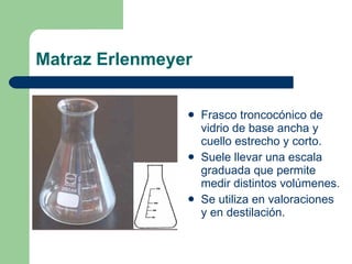 Matraz Erlenmeyer Frasco troncocónico de vidrio de base ancha y cuello estrecho y corto. Suele llevar una escala graduada que permite medir distintos volúmenes. Se utiliza en valoraciones y en destilación. 