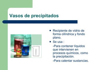 Vasos de precipitados Recipiente de vidrio de forma cilíndrica y fondo plano. Se usa : -Para contener líquidos que intervienen en procesos químicos, como la precipitación. -Para calentar sustancias. 
