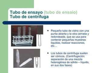 Tubo de ensayo  (tubo de ensaio) Tubo de centrífuga Pequeño tubo de vidrio con una punta abierta y la otra cerrada y redondeada, que se usa para contener pequeñas muestras líquidas, realizar reacciones, etc… Los tubos de centrífuga suelen ser cónicos. (Centrifugación: separación de una mezcla heterogénea de sólido – líquido, en sus dos fases) 