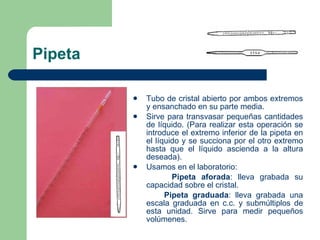 Pipeta Tubo de cristal abierto por ambos extremos y ensanchado en su parte media. Sirve para transvasar pequeñas cantidades de líquido. (Para realizar esta operación se introduce el extremo inferior de la pipeta en el líquido y se succiona por el otro extremo hasta que el líquido ascienda a la altura deseada). Usamos en el laboratorio: Pipeta aforada : lleva grabada su capacidad sobre el cristal. Pipeta graduada : lleva grabada una escala graduada en c.c. y submúltiplos de esta unidad. Sirve para medir pequeños volúmenes. 