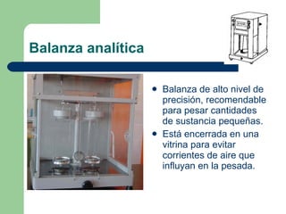 Balanza analítica Balanza de alto nivel de precisión, recomendable para pesar cantidades de sustancia pequeñas.  Está encerrada en una vitrina para evitar corrientes de aire que influyan en la pesada. 