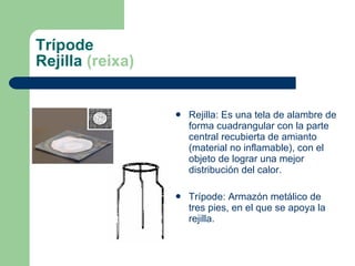 Trípode Rejilla  (reixa) Rejilla: Es una tela de alambre de forma cuadrangular con la parte central recubierta de amianto (material no inflamable), con el objeto de lograr una mejor  distribución  del  calor . Trípode: Armazón metálico de tres pies, en el que se apoya la rejilla. 