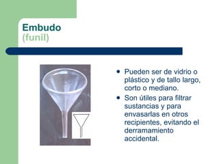 Embudo (funil) Pueden ser de vidrio o plástico y de tallo largo, corto o mediano. Son útiles para filtrar sustancias y para envasarlas en otros recipientes, evitando el derramamiento accidental. 