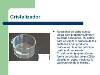 Cristalizador Recipiente de vidrio que se utiliza para preparar cultivos y diversas soluciones, así como para observar el proceso de las sustancias que producen reacciones. Además permiten realizar el proceso de Cristalización (separación en forma de cristales de un sólido disuelto en agua, mediante la vaporización de la misma). 