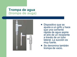 Trompa de agua (trompa de auga) Dispositivo que se ajusta a un grifo y hace que una corriente rápida de agua aspire el aire de un recipiente a través de un tubo lateral. La succión es muy fuerte. Se denomina también trompa de vacio. 
