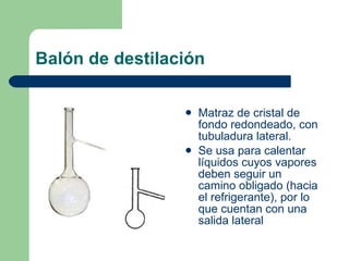 Balón de destilación Matraz de cristal de fondo redondeado, con tubuladura lateral. Se usa para calentar líquidos cuyos vapores deben seguir un camino obligado (hacia el refrigerante), por lo que cuentan con una salida lateral 