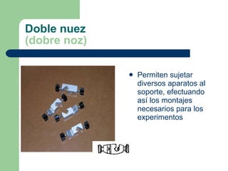 Doble nuez  (dobre noz) Permiten sujetar diversos aparatos al soporte, efectuando así los montajes necesarios para los experimentos 