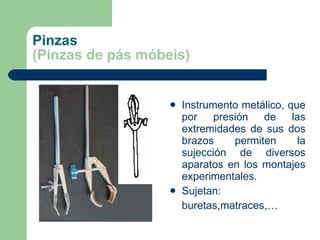 Pinzas (Pinzas de pás móbeis) Instrumento metálico, que por presión de las extremidades de sus dos brazos permiten la sujección de diversos aparatos en los montajes experimentales. Sujetan:  buretas,matraces,… 