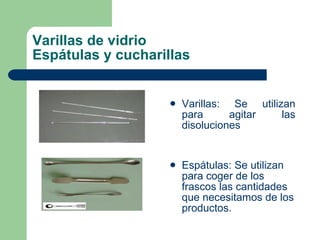Varillas de vidrio Espátulas y cucharillas Varillas: Se utilizan para agitar las disoluciones Espátulas: Se utilizan para coger de los frascos las cantidades que necesitamos de los productos. 