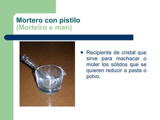 Mortero con pistilo (Morteiro e man) Recipiente de cristal que sirve para machacar o moler los sólidos que se quieren reducir a pasta o polvo. 