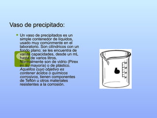 Vaso de precipitado: Un vaso de precipitados es un simple contenedor de líquidos, usado muy comúnmente en el laboratorio. Son cilíndricos con un fondo plano; se les encuentra de varias capacidades, desde un mL hasta de varios litros. Normalmente son de vidrio (Pirex en su mayoría) o de plástico.  Aquéllos cuyo objetivo es contener ácidos o químicos corrosivos , tienen componentes de Teflón u otros materiales resistentes a la corrosión.  