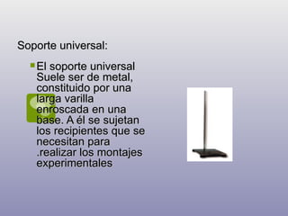 Soporte universal: El soporte universal Suele ser de metal, constituido por una larga varilla enroscada en una base. A él se sujetan los recipientes que se necesitan para .realizar los montajes experimentales  