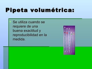 Pipeta volumétrica: Se utiliza cuando se requiere de una buena exactitud y reproducibilidad en la medida.  