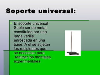 Soporte universal: El soporte universal Suele ser de metal, constituido por una larga varilla enroscada en una base. A él se sujetan los recipientes que se necesitan para .realizar los montajes experimentales  