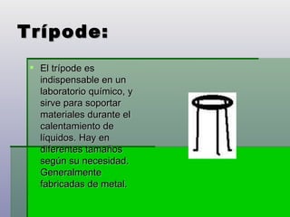 Trípode: El trípode es indispensable en un laboratorio químico, y sirve para soportar materiales durante el calentamiento de líquidos. Hay en diferentes tamaños según su necesidad. Generalmente fabricadas de metal. 