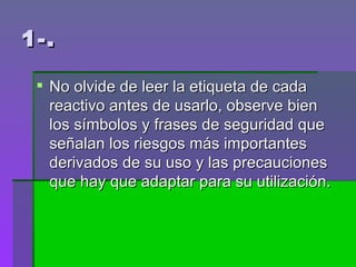 1-. No olvide de leer la etiqueta de cada reactivo antes de usarlo, observe bien los símbolos y frases de seguridad que señalan los riesgos más importantes derivados de su uso y las precauciones que hay que adaptar para su utilización.  