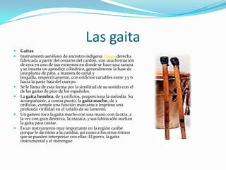 Las gaitaGaitasInstrumento aerófono de ancestro indígena: flauta derecha fabricada a partir del corazón del cardón, con una formación de cera en uno de sus extremos en donde se hace una ranura y se inserta un apéndice cilíndrico, generalmente la base de una pluma de pato, a manera de canal y boquilla, respectivamente, con orificios variables entre 3 y 6 hacia la parte baja del cuerpo.Se le llama de esta forma por la similitud de su sonido con el de las gaitas de pico de los españoles.La gaita hembra, de 5 orificios, proporciona la melodía. Su acompañante, a contra punto, la gaita macho, de 2 orificios, cumple una función marcante e imprime una profunda virilidad en el tañido de su lamento.Un gaitero toca la gaita macho con una mano; con la otra, a la vez con gran destreza, la maraca, y sus labios sólo sueltan la gaita para cantar.Es un instrumento muy importante en la región caribe porque le da ritmo a la cumbia, así como a los otros ritmos que se pueden interpretar con ellas: El porro, la gaita instrumental y el merengue