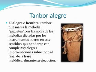 Tanbor alegreEl alegre o hembra, tambor que marca la melodía; "juguetea" con las notas de las melodías dictadas por los instrumentos líderes en este sentido y que se adorna con complejas y alegres improvisaciones sobre todo al final de la frase melódica, durante su ejecución.