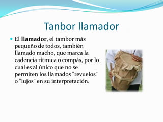 Tanbor llamadorEl llamador, el tambor más pequeño de todos, también llamado macho, que marca la cadencia rítmica o compás, por lo cual es al único que no se permiten los llamados "revuelos" o "lujos" en su interpretación.