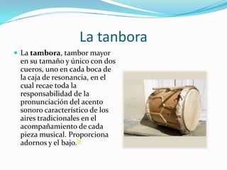 La tanboraLa tambora, tambor mayor en su tamaño y único con dos cueros, uno en cada boca de la caja de resonancia, en el cual recae toda la responsabilidad de la pronunciación del acento sonoro característico de los aires tradicionales en el acompañamiento de cada pieza musical. Proporciona adornos y el bajo.[8