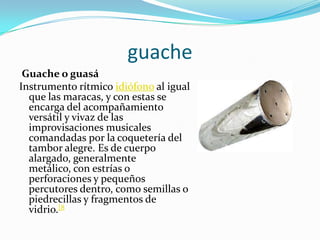 guache Guache o guasáInstrumento rítmico idiófono al igual que las maracas, y con estas se encarga del acompañamiento versátil y vivaz de las improvisaciones musicales comandadas por la coquetería del tambor alegre. Es de cuerpo alargado, generalmente metálico, con estrías o perforaciones y pequeños percutores dentro, como semillas o piedrecillas y fragmentos de vidrio.[8
