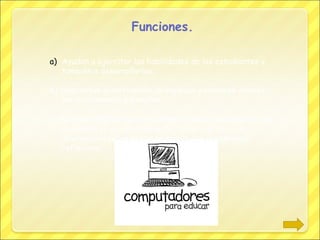 Funciones.
a) Ayudan a ejercitar las habilidades de los estudiantes y
también a desarrollarlas.
b) Despiertan la motivación, la impulsan y crean un interés
por el contenido a estudiar.
c) Permiten evaluar los conocimientos de los alumnos en cada
momento, ya que normalmente tienen una serie de
información sobre la que se quiere que el alumnado
reflexione.

 