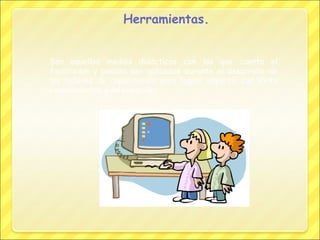 Herramientas.
Son aquellos medios didácticos con los que cuenta el
facilitador y pueden ser aplicados durante el desarrollo de
los talleres de capacitación para lograr impartir con éxito
conocimientos e información.

 