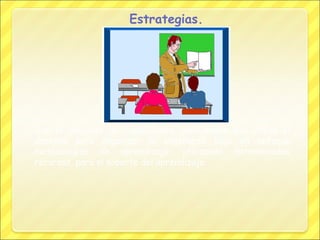 Estrategias.

Son el conjunto de capacidades, habilidades que utiliza el
docente para organizar la enseñanza bajo un enfoque
metodológico de aprendizaje, utilizando determinados
recursos, para el soporte del aprendizaje.

 