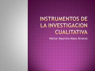 INSTRUMENTOS DE LA INVESTIGACION CUALITATIVA Héctor Mauricio Mazo Álvarez 