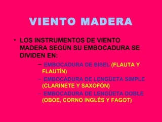 VIENTO MADERA LOS INSTRUMENTOS DE VIENTO MADERA SEGÚN SU EMBOCADURA SE DIVIDEN EN: EMBOCADURA DE BISEL  (FLAUTA Y FLAUTÍN) EMBOCADURA DE LENGÜETA SIMPLE  (CLARINETE Y SAXOFÓN) EMBOCADURA DE LENGÜETA DOBLE  (OBOE, CORNO INGLÉS Y FAGOT) 
