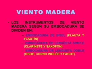 VIENTO MADERA LOS INSTRUMENTOS DE VIENTO MADERA SEGÚN SU EMBOCADURA SE DIVIDEN EN: EMBOCADURA DE BISEL  (FLAUTA Y FLAUTÍN) EMBOCADURA DE LENGÜETA SIMPLE  (CLARINETE Y SAXOFÓN) EMBOCADURA DE LENGÜETA DOBLE  (OBOE, CORNO INGLÉS Y FAGOT) 
