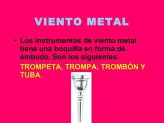 VIENTO METAL Los instrumentos de viento metal tiene una boquilla en forma de embudo. Son los siguientes: TROMPETA, TROMPA, TROMBÓN Y TUBA. 