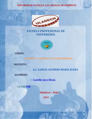 UNIVERSIDAD CATOLICA LOS ANGELES DE CHIMBOTE
ESCUELA PROFESIONAL DE
ENFERMERÍA
CURSO:
GESTION Y GERENCIA EN ENFERMERIA
DOCENTE:
Lic. GARCÍA AZAÑERO MARIA ELENA
ALUMNAS:
 Castillo Jara Elena
CICLO: VIII
TRUJILLO – PERU
2015
 