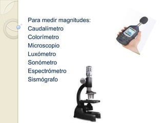 Para medir magnitudes:CaudalímetroColorímetroMicroscopioLuxómetroSonómetroEspectrómetroSismógrafo