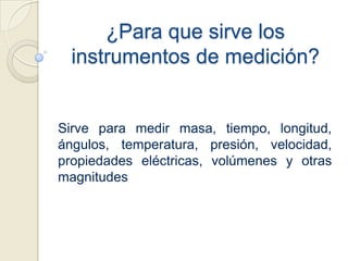 ¿Para que sirve los instrumentos de medición?Sirve para medir masa, tiempo, longitud,  ángulos, temperatura, presión, velocidad, propiedades eléctricas, volúmenes y otras magnitudes